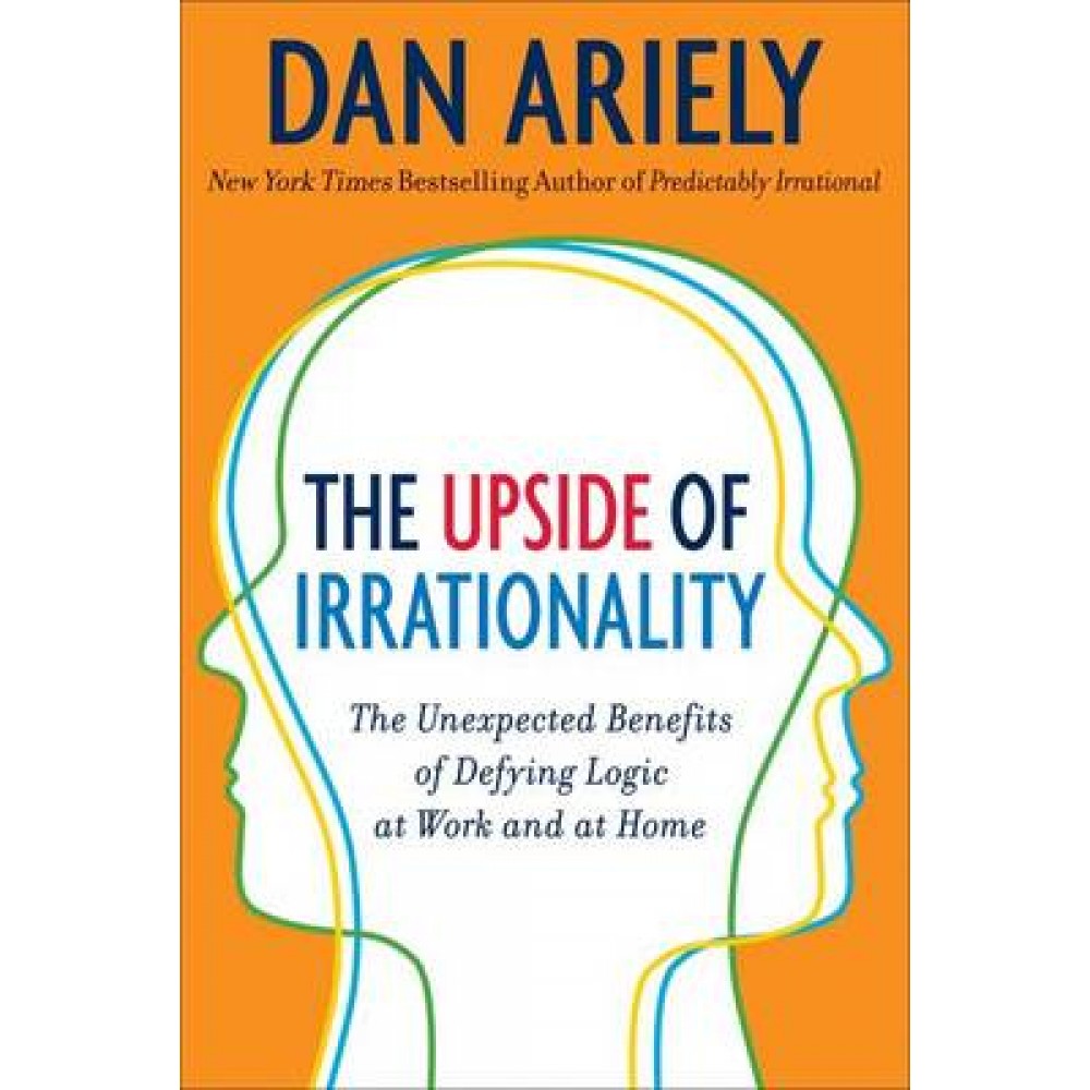 Upside of Irrationality: The Unexpected Benefits of Defying Logic at Work and at Home